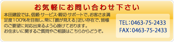 お気軽にお問い合わせ下さい 本田建設では、信頼・サービス・親切・サポートで、お客様満足度100%を目指し、常に「顔が見える」近い存在で、皆様のご要望に対応出来るよう心掛けております。お住まいに関するご質問やご相談はこちらからどうぞ。電話番号 0463-82-7417 FAX番号 0463-83-0925 まで